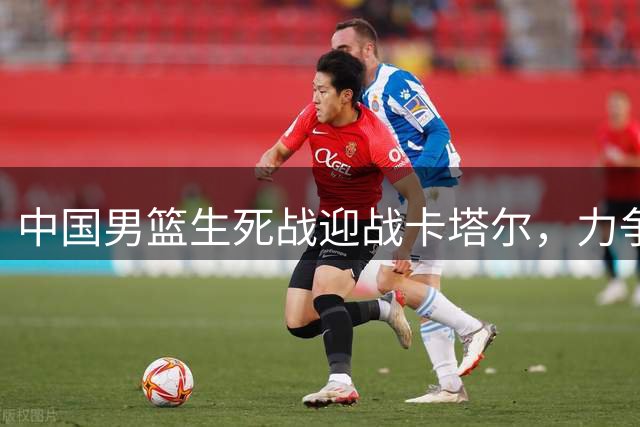 中国男篮生死战迎战卡塔尔，力争关键胜利