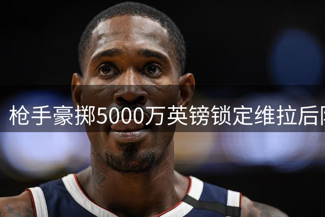 枪手豪掷5000万英镑锁定维拉后防大将孔萨