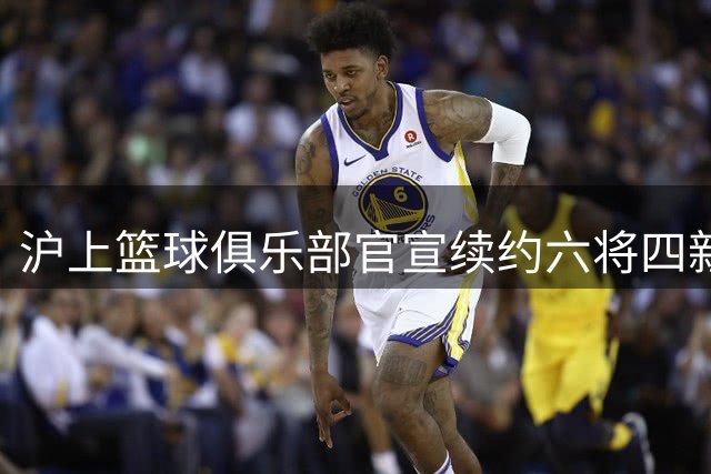 沪上篮球俱乐部官宣续约六将四新星 外援锁定前NBA内线