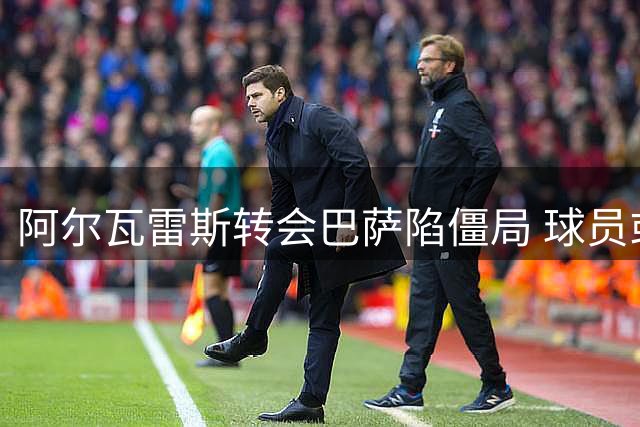 阿尔瓦雷斯转会巴萨陷僵局 球员或被迫采取更强硬措施