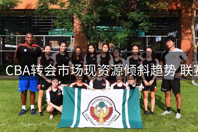 CBA转会市场现资源倾斜趋势 联赛竞技平衡面临考验